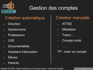 Gestion des comptes
Création automatique
•  Direction
•  Gestionnaire
•  Professeurs
•  CPE
•  Documentaliste
•  Assistant d’éducation
•  Élèves
•  Parents
Création manuelle
•  ATTEE
•  Médiateur
•  Tuteur,…
•  Compte invité
•  …
TP : créer un compte
 