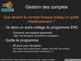 Gestion des comptes
Que devient le compte lorsque quelqu’un quitte
l’établissement ?
Ø  Va dans un autre collège du programme ENC
Ø  Conserve son espace personnel :
login, mot de passe, documents, messagerie, …
Ø  Quitte le programme
Ø  90 jours pour récupérer
Son	
  espace	
  perso	
  (documents,	
  images),	
  Ses	
  mails,	
  Ses	
  contact,	
  	
  
Son	
  carnet	
  de	
  bord	
  (si	
  proﬁl	
  «	
  professeur	
  »)	
  
 