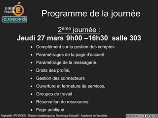 Programme de la journée
2ème journée :
Jeudi 27 mars 9h00 –16h30 salle 303
•  Complément sur la gestion des comptes
•  Paramétrages de la page d’accueil
•  Paramétrage de la messagerie,
•  Droits des profils,
•  Gestion des connecteurs
•  Ouverture et fermeture de services,
•  Groupes de travail
•  Réservation de ressources
•  Page publique
 