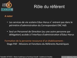 Rôle du référent
A	
  noter	
  
•  Les	
  services	
  de	
  vie	
  scolaire	
  Educ-­‐Horus	
  n’entrent	
  pas	
  dans	
  le	
  
périmètre	
  d'administra-on	
  du	
  Correspondant	
  ENC	
  HdS	
  
	
  
•  Seul	
  un	
  Personnel	
  de	
  Direc-on	
  (ou	
  une	
  autre	
  personne	
  par	
  
déléga-on)	
  accède	
  à	
  l'interface	
  d'administra-on	
  d'Educ-­‐Horus	
  
Forma-on	
  de	
  la	
  personne	
  ressource	
  d’un	
  établissement	
  :	
  
Stage	
  PAF	
  :	
  Missions	
  et	
  Fonc-ons	
  du	
  Référents	
  Numériques	
  
 