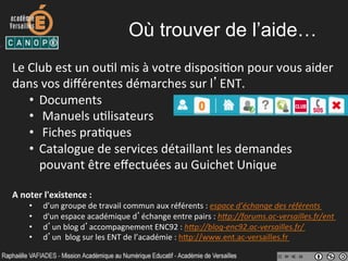 Où trouver de l’aide…
Le	
  Club	
  est	
  un	
  ou-l	
  mis	
  à	
  votre	
  disposi-on	
  pour	
  vous	
  aider	
  
dans	
  vos	
  diﬀérentes	
  démarches	
  sur	
  l’ENT.	
  
•  Documents	
  
•  	
  Manuels	
  u-lisateurs	
  
•  	
  Fiches	
  pra-ques	
  
•  Catalogue	
  de	
  services	
  détaillant	
  les	
  demandes	
  
pouvant	
  être	
  eﬀectuées	
  au	
  Guichet	
  Unique	
  
A	
  noter	
  l'existence	
  :	
  	
  
•  d’un	
  groupe	
  de	
  travail	
  commun	
  aux	
  référents	
  :	
  espace	
  d’échange	
  des	
  référents	
  
•  d'un	
  espace	
  académique	
  d’échange	
  entre	
  pairs	
  :	
  h0p://forums.ac-­‐versailles.fr/ent	
  
•  d’un	
  blog	
  d’accompagnement	
  ENC92	
  :	
  h0p://blog-­‐enc92.ac-­‐versailles.fr/	
  	
  
•  d’un	
  	
  blog	
  sur	
  les	
  ENT	
  de	
  l’académie	
  :	
  hYp://www.ent.ac-­‐versailles.fr	
  
	
  
 