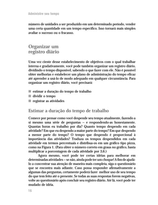 Administre seu tempo


número de unidades a ser produzido em um determinado período, vender
uma certa quantidade em um tempo específico. Isso tornará mais simples
avaliar o sucesso ou o fracasso.



Organizar um
registro diário
Uma vez ciente desse estabelecimento de objetivos com o qual trabalhar
interna e gradativamente, você pode também organizar um registro diário,
dividindo o tempo disponível, sabendo o que fazer com ele. Não é possível
obter melhorias e estabelecer um plano de administração do tempo eficaz
até aprender a usá-lo de modo adequado em qualquer circunstância. Para
organizar um registro diário, você precisará:

n estimar a duração do tempo de trabalho
n dividir o tempo
n registrar as atividades

Estimar a duração do tempo de trabalho
Comece por pensar como você despende seu tempo atualmente, fazendo a
si mesmo uma série de perguntas — e respondendo-as honestamente.
Quantas horas eu trabalho por dia? Quanto tempo despendo em cada
atividade? Em que eu despendo a maior parte do tempo? Em que despendo
a menor parte do tempo? O tempo que despendo é proporcional à
importância das atividades? Traduza os tempos despendidos em cada
atividade em termos percentuais e distribua-os em um gráfico tipo pizza,
como na Figura 1. (Para obter o número correto em graus no gráfico, basta
multiplicar a porcentagem de cada atividade por 3,6.)
       Agora mesmo, você pode ter certas idéias para melhorar em
determinadas atividades — se não, ainda pode ter um choque! A fim de ajudá-
lo a concentrar sua atenção de maneira mais completa, siga o questionário
que se encontra mais adiante. Caso possa responder afirmativamente a
algumas das perguntas, certamente poderá fazer melhor uso de seu tempo
do que tem feito até o presente. Se todas as suas respostas forem negativas,
volte ao questionário após concluir seu registro diário. Até lá, você pode ter
mudado de idéia.
16
 