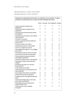 Administre seu tempo


Questionário: como você está
despendendo o seu tempo?

  Responda às perguntas preenchendo o quadrado da sua escolha. A seguir,
  pondere se você precisa de um plano de administração de tempo!

                                                Nunca Às vezes Com freqüência Sempre

  Você faz primeiro as tarefas mais              H       H          H          H
  agradáveis?
  Você faz por último as tarefas menos           H       H          H          H
  agradáveis?
  Você precisa de mais tempo para acabar         H       H          H          H
  seu trabalho?
  Você passa de uma tarefa a outra e depois      H       H          H          H
  volta à primeira?
  Você falha nos prazos?                         H       H          H          H
  Você se surpreende fazendo tarefas em          H       H          H          H
  cima da hora?
  Você tem que lidar com crises?                 H       H          H          H
  Você gosta de assumir novas tarefas?           H       H          H          H
  Você faz o trabalho dos outros?                H       H          H          H
  Você prefere fazer algo por si só a delegar    H       H          H          H
  para outros?
  Você gosta de estar envolvido com tudo?        H       H          H          H
  Sua mesa fica confusa e em desordem?           H       H          H          H
  Você aproveita seu tempo procurando            H       H          H          H
  informações importantes?
  Você deixa impressos para o dia seguinte?      H       H          H          H
  Você passa o tempo conversando com             H       H          H          H
  colegas?
  As pessoas vêm falar com você sem              H       H          H          H
  se anunciarem?
  Você participa de reuniões?                    H       H          H          H
  Você sente que as reuniões poderiam ser        H       H          H          H
  mais produtivas?
  Seus colegas interrompem seu trabalho?         H       H          H          H
  O telefone interrompe seu trabalho?            H       H          H          H
  As pessoas levam os problemas delas até        H       H          H          H
  você?
  Você precisa chegar cedo ou sair tarde         H       H          H          H
  para concluir seu trabalho?
  Você dispõe de pouco tempo para si             H       H          H          H
  mesmo durante o dia?
  Você fica tenso e sem condições                H       H          H          H
  de relaxar?



18
 
