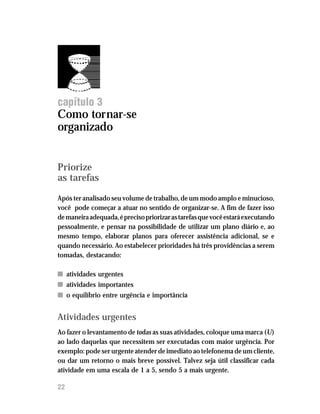 Administre seu tempo




capítulo 3
Como tornar-se
organizado


Priorize
as tarefas

Após ter analisado seu volume de trabalho, de um modo amplo e minucioso,
você pode começar a atuar no sentido de organizar-se. A fim de fazer isso
de maneira adequada, é preciso priorizar as tarefas que você estará executando
pessoalmente, e pensar na possibilidade de utilizar um plano diário e, ao
mesmo tempo, elaborar planos para oferecer assistência adicional, se e
quando necessário. Ao estabelecer prioridades há três providências a serem
tomadas, destacando:

n atividades urgentes
n atividades importantes
n o equilíbrio entre urgência e importância


Atividades urgentes
Ao fazer o levantamento de todas as suas atividades, coloque uma marca (U)
ao lado daquelas que necessitem ser executadas com maior urgência. Por
exemplo: pode ser urgente atender de imediato ao telefonema de um cliente,
ou dar um retorno o mais breve possível. Talvez seja útil classificar cada
atividade em uma escala de 1 a 5, sendo 5 a mais urgente.

22
 