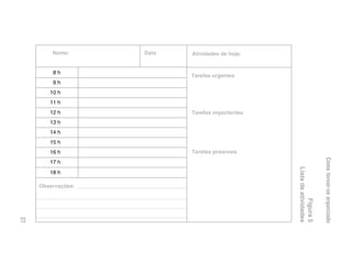 Nome:      Data   Atividades de hoje:


         &D
                           Tarefas urgentes
         'D
        D
        D
         D               Tarefas importantes
        !D
        D
        #D
        $D               Tarefas possíveis




                                                                       Como tornar-se organizado
        %D




                                                 Lista de atividades
        D

     Observações:




                                                            Figura 5
27
 