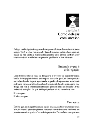 Como delegar com sucesso




                                                            capítulo 4
                                                   Como delegar
                                                    com sucesso


Delegar tarefas é parte integrante de um plano eficiente de administração do
tempo. Você precisa compreender isso de modo a saber a hora certa de
passar ou não tarefas a funcionários juniores. Você precisa também saber
como distribuir atividades e superar os problemas a elas atinentes.



                                                   Entenda o que é
                                                       a delegação
Uma definição clara e exata de delegar: “é o processo de transmitir certas
tarefas e obrigações de uma pessoa para outra; em geral, de um superior a
um subordinado. Aquele que recebe o poder delegado tem autoridade
suficiente para concluir o trabalho de modo satisfatório, mas aquele que
delega fica com a total responsabilidade pelo seu êxito ou fracasso”. Uma
idéia mais completa do que é delegar pode-se ter ao considerar suas:
n vantagens
n desvantagens

                                                             Vantagens
É óbvio que, ao delegar trabalho a outras pessoas, parte de seu tempo ficará
livre, de forma a permitir que você concentre suas habilidades e esforços em
problemas mais urgentes e/ou mais importantes. Faz também com que seus

                                                                         29
 