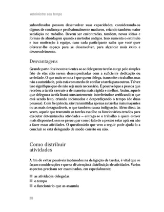 Administre seu tempo


subordinados possam desenvolver suas capacidades, considerando-os
dignos de confiança e profissionalmente maduros, criando também maior
satisfação no trabalho. Devem ser encontradas, também, novas idéias e
formas de abordagem quanto a métodos antigos. Isso aumenta o estímulo
e traz motivação à equipe, caso cada participante saiba que você quer
oferecer-lhe espaço para se desenvolver, para alçancar mais êxito e
desenvolvimento.

Desvantagens
Grande parte dos inconvenientes ao se delegarem tarefas surge pelo simples
fato de elas não serem desempenhadas com a suficiente dedicação ou
seriedade. O que mais se nota é que quem delega, transmite o trabalho, mas
não a autoridade, pois está com medo de confiar a tarefa para outros. Talvez
isso signifique que ele não seja mais necessário. É possível que a pessoa que
recebeu a tarefa execute-a de maneira mais rápida e melhor. Assim, aquele
que delegou a tarefa ficará constantemente interferindo e verificando o que
está sendo feito, criando incômodos e desperdiçando o tempo (de duas
pessoas). Com freqüência, são transmitidas apenas as tarefas mais maçantes
ou as mais desagradáveis, o que também causa indignação. Além disso, às
vezes, aquele que transmite as tarefas escolhe os funcionários errados para
executar determinadas atividades — entrega-se o trabalho a quem estiver
mais disponível, sem se preocupar com o fato de a pessoa estar apta ou não
a fazer essas atividades. O questionário que vem a seguir pode ajudá-lo a
concluir se está delegando de modo correto ou não.



Como distribuir
atividades
A fim de evitar possíveis incômodos na delegação de tarefas, é vital que se
façam considerações e que se dê atenção à distribuição de atividades. Vários
aspectos precisam ser examinados, em especialmente:

n as atividades delegadas
n o tempo
n o funcionário que as assumiu


30
 