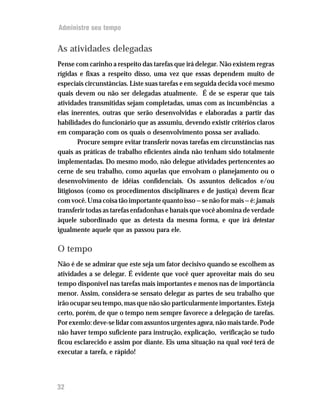 Administre seu tempo


As atividades delegadas
Pense com carinho a respeito das tarefas que irá delegar. Não existem regras
rígidas e fixas a respeito disso, uma vez que essas dependem muito de
especiais circunstâncias. Liste suas tarefas e em seguida decida você mesmo
quais devem ou não ser delegadas atualmente. É de se esperar que tais
atividades transmitidas sejam completadas, umas com as incumbências a
elas inerentes, outras que serão desenvolvidas e elaboradas a partir das
habilidades do funcionário que as assumiu, devendo existir critérios claros
em comparação com os quais o desenvolvimento possa ser avaliado.
        Procure sempre evitar transferir novas tarefas em circunstâncias nas
quais as práticas de trabalho eficientes ainda não tenham sido totalmente
implementadas. Do mesmo modo, não delegue atividades pertencentes ao
cerne de seu trabalho, como aquelas que envolvam o planejamento ou o
desenvolvimento de idéias confidenciais. Os assuntos delicados e/ou
litigiosos (como os procedimentos disciplinares e de justiça) devem ficar
com você. Uma coisa tão importante quanto isso — se não for mais — é: jamais
transferir todas as tarefas enfadonhas e banais que você abomina de verdade
àquele subordinado que as detesta da mesma forma, e que irá detestar
igualmente aquele que as passou para ele.

O tempo
Não é de se admirar que este seja um fator decisivo quando se escolhem as
atividades a se delegar. É evidente que você quer aproveitar mais do seu
tempo disponível nas tarefas mais importantes e menos nas de importância
menor. Assim, considera-se sensato delegar as partes de seu trabalho que
irão ocupar seu tempo, mas que não são particularmente importantes. Esteja
certo, porém, de que o tempo nem sempre favorece a delegação de tarefas.
Por exemlo: deve-se lidar com assuntos urgentes agora, não mais tarde. Pode
não haver tempo suficiente para instrução, explicação, verificação se tudo
ficou esclarecido e assim por diante. Eis uma situação na qual você terá de
executar a tarefa, e rápido!




32
 