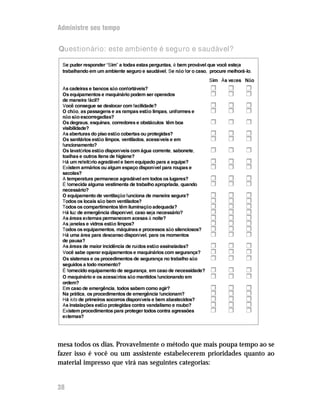 Administre seu tempo


Questionário: este ambiente é seguro e saudável?

 Se puder responder “Sim” a todas estas perguntas, é bem provável que você esteja
 trabalhando em um ambiente seguro e saudável. Se não for o caso, procure melhorá-lo.
                                                                  Sim Às vezes Não
 As cadeiras e bancos são confortáveis?                           H       H       H
 Os equipamentos e maquinário podem ser operados                  H       H       H
 de maneira fácil?
 Você consegue se deslocar com facilidade?                        H       H       H
 O chão, as passagens e as rampas estão limpas, uniformes e       H       H       H
 não são escorregadias?
 Os degraus, esquinas, corredores e obstáculos têm boa            H       H       H
 visibilidade?
 As aberturas do piso estão cobertas ou protegidas?               H       H       H
 Os sanitários estão limpos, ventilados, acessíveis e em          H       H       H
 funcionamento?
 Os lavatórios estão disponíveis com água corrente, sabonete,     H       H       H
 toalhas e outros itens de higiene?
 Há um refeitório agradável e bem equipado para a equipe?         H       H       H
 Existem armários ou algum espaço disponível para roupas e        H       H       H
 sacolas?
 A temperatura permanece agradável em todos os lugares?           H       H       H
 É fornecida alguma vestimenta de trabalho apropriada, quando     H       H       H
 necessário?
 O equipamento de ventilação funciona de maneira segura?          H       H       H
 Todos os locais são bem ventilados?                              H       H       H
 Todos os compartimentos têm iluminação adequada?                 H       H       H
 Há luz de emergência disponível, caso seja necessário?           H       H       H
 As áreas externas permanecem acesas à noite?                     H       H       H
 As janelas e vidros estão limpos?                                H       H       H
 Todos os equipamentos, máquinas e processos são silenciosos?     H       H       H
 Há uma área para descanso disponível, para os momentos           H       H       H
 de pausa?
 As áreas de maior incidência de ruídos estão assinaladas?        H       H       H
 Você sabe operar equipamentos e maquinários com segurança?       H       H       H
 Os sistemas e os procedimentos de segurança no trabalho são      H       H       H
 seguidos a todo momento?
 É fornecido equipamento de segurança, em caso de necessidade?    H       H       H
 O maquinário e os acessórios são mantidos funcionando em         H       H       H
 ordem?
 Em caso de emergência, todos sabem como agir?                    H       H       H
 Na prática, os procedimentos de emergência funcionam?            H       H       H
 Há kits de primeiros socorros disponíveis e bem abastecidos?     H       H       H
 As instalações estão protegidas contra vandalismo e roubo?       H       H       H
 Existem procedimentos para proteger todos contra agressões       H       H       H
 externas?




mesa todos os dias. Provavelmente o método que mais poupa tempo ao se
fazer isso é você ou um assistente estabelecerem prioridades quanto ao
material impresso que virá nas seguintes categorias:


38
 