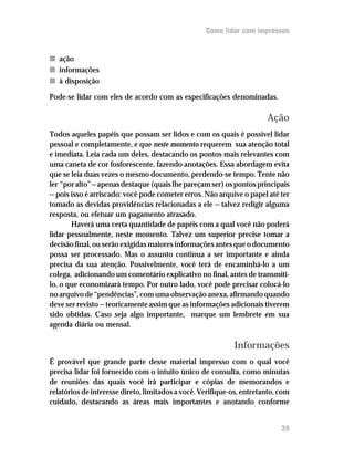 Como lidar com impressos


n ação
n informações
n à disposição

Pode-se lidar com eles de acordo com as especificações denominadas.

                                                                       Ação
Todos aqueles papéis que possam ser lidos e com os quais é possível lidar
pessoal e completamente, e que neste momento requerem sua atenção total
e imediata. Leia cada um deles, destacando os pontos mais relevantes com
uma caneta de cor fosforescente, fazendo anotações. Essa abordagem evita
que se leia duas vezes o mesmo documento, perdendo-se tempo. Tente não
ler “por alto” — apenas destaque (quais lhe pareçam ser) os pontos principais
— pois isso é arriscado: você pode cometer erros. Não arquive o papel até ter
tomado as devidas providências relacionadas a ele — talvez redigir alguma
resposta, ou efetuar um pagamento atrasado.
       Haverá uma certa quantidade de papéis com a qual você não poderá
lidar pessoalmente, neste momento. Talvez um superior precise tomar a
decisão final, ou serão exigidas maiores informações antes que o documento
possa ser processado. Mas o assunto continua a ser importante e ainda
precisa da sua atenção. Possivelmente, você terá de encaminhá-lo a um
colega, adicionando um comentário explicativo no final, antes de transmiti-
lo, o que economizará tempo. Por outro lado, você pode precisar colocá-lo
no arquivo de “pendências”, com uma observação anexa, afirmando quando
deve ser revisto — teoricamente assim que as informações adicionais tiverem
sido obtidas. Caso seja algo importante, marque um lembrete em sua
agenda diária ou mensal.

                                                            Informações
É provável que grande parte desse material impresso com o qual você
precisa lidar foi fornecido com o intuito único de consulta, como minutas
de reuniões das quais você irá participar e cópias de memorandos e
relatórios de interesse direto, limitados a você. Verifique-os, entretanto, com
cuidado, destacando as áreas mais importantes e anotando conforme


                                                                            39
 
