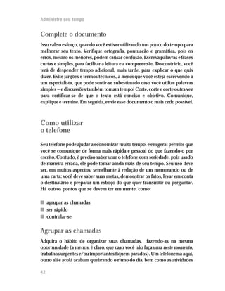 Administre seu tempo


Complete o documento
Isso vale o esforço, quando você estiver utilizando um pouco do tempo para
melhorar seu texto. Verifique ortografia, pontuação e gramática, pois os
erros, mesmo os menores, podem causar confusão. Escreva palavras e frases
curtas e simples, para facilitar a leitura e a compreensão. Do contrário, você
terá de despender tempo adicional, mais tarde, para explicar o que quis
dizer. Evite jargões e termos técnicos, a menos que você esteja escrevendo a
um especialista, que pode sentir-se subestimado caso você utilize palavras
simples — e discussões também tomam tempo! Corte, corte e corte outra vez
para certificar-se de que o texto está conciso e objetivo. Comunique,
explique e termine. Em seguida, envie esse documento o mais cedo possível.



Como utilizar
o telefone
Seu telefone pode ajudar a economizar muito tempo, e em geral permite que
você se comunique de forma mais rápida e pessoal do que fazendo-o por
escrito. Contudo, é preciso saber usar o telefone com seriedade, pois usado
de maneira errada, ele pode tomar ainda mais de seu tempo. Seu uso deve
ser, em muitos aspectos, semelhante à redação de um memorando ou de
uma carta: você deve saber suas metas, demonstrar os fatos, levar em conta
o destinatário e preparar um esboço do que quer transmitir ou perguntar.
Há outros pontos que se devem ter em mente, como:

n agrupar as chamadas
n ser rápido
n controlar-se

Agrupar as chamadas
Adquira o hábito de organizar suas chamadas, fazendo-as na mesma
oportunidade (a menos, é claro, que caso você não faça uma neste momento,
trabalhos urgentes e/ou importantes fiquem parados). Um telefonema aqui,
outro ali e acolá acabam quebrando o ritmo do dia, bem como as atividades

42
 