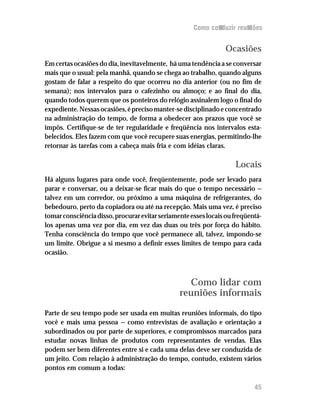 Como conduzir reuniões


                                                                 Ocasiões
Em certas ocasiões do dia, inevitavelmente, há uma tendência a se conversar
mais que o usual: pela manhã, quando se chega ao trabalho, quando alguns
gostam de falar a respeito do que ocorreu no dia anterior (ou no fim de
semana); nos intervalos para o cafezinho ou almoço; e ao final do dia,
quando todos querem que os ponteiros do relógio assinalem logo o final do
expediente. Nessas ocasiões, é preciso manter-se disciplinado e concentrado
na administração do tempo, de forma a obedecer aos prazos que você se
impôs. Certifique-se de ter regularidade e freqüência nos intervalos esta-
belecidos. Eles fazem com que você recupere suas energias, permitindo-lhe
retornar às tarefas com a cabeça mais fria e com idéias claras.

                                                                    Locais
Há alguns lugares para onde você, freqüentemente, pode ser levado para
parar e conversar, ou a deixar-se ficar mais do que o tempo necessário —
talvez em um corredor, ou próximo a uma máquina de refrigerantes, do
bebedouro, perto da copiadora ou até na recepção. Mais uma vez, é preciso
tomar consciência disso, procurar evitar seriamente esses locais ou freqüentá-
los apenas uma vez por dia, em vez das duas ou três por força do hábito.
Tenha consciência do tempo que você permanece ali, talvez, impondo-se
um limite. Obrigue a si mesmo a definir esses limites de tempo para cada
ocasião.



                                                  Como lidar com
                                                reuniões informais
Parte de seu tempo pode ser usada em muitas reuniões informais, do tipo
você e mais uma pessoa — como entrevistas de avaliação e orientação a
subordinados ou por parte de superiores, e compromissos marcados para
estudar novas linhas de produtos com representantes de vendas. Elas
podem ser bem diferentes entre si e cada uma delas deve ser conduzida de
um jeito. Com relação à administração do tempo, contudo, existem vários
pontos em comum a todas:

                                                                           45
 
