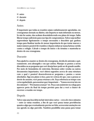 Administre seu tempo


n antes
n durante
n depois

Antes
É importante que todas as reuniões sejam cuidadosamente agendadas, em
cronogramas mensais ou diários, não importa se mais informais ou menos.
Se não for assim, elas acabam desestabelecendo seu plano de tempo. Saiba
liberar tempo suficiente para esse tipo de compromissos. Talvez seja melhor
superestimar ligeiramente o tempo necessário e descobrir que ganhou
tempo para finalizar tarefas de menor importância do que tentar marcar o
maior número possível de reuniões e depois embarcar numa furiosa corrida
contra o relógio. Calcule o tempo do início e do término e mantenha-se
dentro do seu cronograma.

Durante
Para ajudá-lo a manter-se dentro do cronograma, decida de antemão o quê,
exatamente, será abrangido e em que ordem. Planejar os pontos a serem
discutidos ou as perguntas que você deseja fazer pode ser de grande auxílio.
Por meio de formulários de entrevista, literatura sobre vendas ou outros
documentos importantes, você obterá sugestões acerca de uma estrutura
com a qual é possível desenvolverem-se perguntas e pontos a serem
abordados. Siga seu plano à risca, para ter certeza de que, caso a pessoa se
desvie do assunto, você possa retornar a ele. Faça referência ao tempo com
certa regularidade, para mostrar que é importante — “Vamos encerrar isto em
dez minutos” ; “Precisamos avançar” etc. Peça a um assistente ou colega para
aparecer perto do final do tempo previsto para dar a você a chance de
encerrar a reunião em tempo.

Depois
Talvez seja uma boa idéia incluir intervalos curtos — cerca de cinco minutos
— entre as várias reuniões, a fim de que você possa tomar providências
quanto a algo que eventualmente precise ser feito, acrescentar anotações em
sua agenda ou algo parecido. Também possibilita uma pausa para tomar

46
 