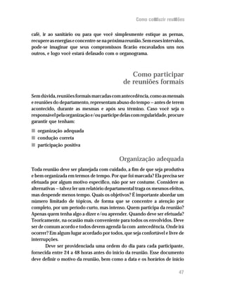 Como conduzir reuniões


café, ir ao sanitário ou para que você simplesmente estique as pernas,
recupere as energias e concentre-se na próxima reunião. Sem esses intervalos,
pode-se imaginar que seus compromissos ficarão encavalados uns nos
outros, e logo você estará defasado com o organograma.



                                                 Como participar
                                              de reuniões formais
Sem dúvida, reuniões formais marcadas com antecedência, como as mensais
e reuniões do departamento, representam abuso do tempo — antes de terem
acontecido, durante as mesmas e após seu término. Caso você seja o
responsável pela organização e/ou participe delas com regularidade, procure
garantir que tenham:
n organização adequada
n condução correta
n participação positiva

                                            Organização adequada
Toda reunião deve ser planejada com cuidado, a fim de que seja produtiva
e bem organizada em termos de tempo. Por que foi marcada? Ela precisa ser
efetuada por algum motivo específico, não por ser costume. Considere as
alternativas — talvez ler um relatório departamental traga os mesmos efeitos,
mas despende menos tempo. Quais os objetivos? É importante abordar um
número limitado de tópicos, de forma que se concentre a atenção por
completo, por um período curto, mas intenso. Quem participa da reunião?
Apenas quem tenha algo a dizer e/ou aprender. Quando deve ser efetuada?
Teoricamente, na ocasião mais conveniente para todos os envolvidos. Deve
ser de comum acordo e todos devem agendá-la com antecedência. Onde irá
ocorrer? Em algum lugar acordado por todos, que seja confortável e livre de
interrupções.
       Deve ser providenciada uma ordem do dia para cada participante,
fornecida entre 24 a 48 horas antes do início da reunião. Esse documento
deve definir o motivo da reunião, bem como a data e os horários de início

                                                                          47
 
