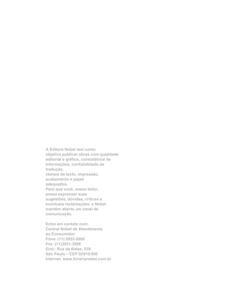 A Editora Nobel tem como
objetivo publicar obras com qualidade
editorial e gráfica, consistência de
informações, confiabilidade de
tradução,
clareza de texto, impressão,
acabamento e papel
adequados.
Para que você, nosso leitor,
possa expressar suas
sugestões, dúvidas, críticas e
eventuais reclamações, a Nobel
mantém aberto um canal de
comunicação.

Entre em contato com:
Central Nobel de Atendimento
ao Consumidor
Fone: (11) 3933-2800
Fax: (11)3931-3988
End.: Rua da Balsa, 559
São Paulo – CEP 02910-000
Internet: www.livrarianobel.com.br
 