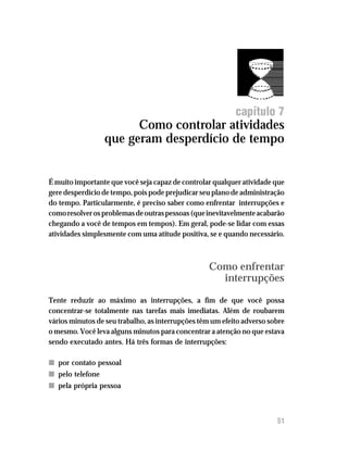 Como controlar atividades que geram desperdício de tempo




                                                           capítulo 7
                        Como controlar atividades
                  que geram desperdício de tempo


É muito importante que você seja capaz de controlar qualquer atividade que
gere desperdício de tempo, pois pode prejudicar seu plano de administração
do tempo. Particularmente, é preciso saber como enfrentar interrupções e
como resolver os problemas de outras pessoas (que inevitavelmente acabarão
chegando a você de tempos em tempos). Em geral, pode-se lidar com essas
atividades simplesmente com uma atitude positiva, se e quando necessário.



                                                   Como enfrentar
                                                     interrupções

Tente reduzir ao máximo as interrupções, a fim de que você possa
concentrar-se totalmente nas tarefas mais imediatas. Além de roubarem
vários minutos de seu trabalho, as interrupções têm um efeito adverso sobre
o mesmo. Você leva alguns minutos para concentrar a atenção no que estava
sendo executado antes. Há três formas de interrupções:

n por contato pessoal
n pelo telefone
n pela própria pessoa



                                                                        51
 