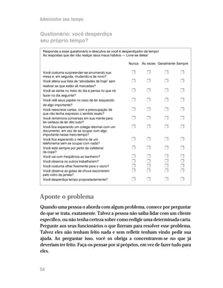 Administre seu tempo


Qustionário: você desperdiça
seu próprio tempo?

 Responda a esse questionário e descubra se você é desperdiçador de tempo!
 As respostas que der irão realçar seus maus hábitos — Livre-se deles!

                                                       Nunca   Às vezes Geralmente Sempre

 Você costuma surpreender-se arrumando sua              H         H          H      H
 mesa e, em seguida, mudando-a de novo?
 Você altera sua lista de “atividades de hoje” sem      H         H          H      H
 realizar as que estão ali marcadas?
 Você se senta no meio do dia e pensa no que irá        H         H          H      H
 fazer no dia seguinte?
 Você relê seus papéis no caso de ter esquecido         H         H          H      H
 de algo importante?
 Você reescreve cartas, com a preocupação de            H         H          H      H
 que não tenha expresso o sentido exato?
 Você rememora conversas em sua mente para              H         H          H      H
 ter certeza de ter dito tudo?
 Você fica esperando um colega retornar com um          H         H          H      H
 documento, em vez de se ocupar com algo
 importante nesse meio-tempo?
 Você fica esperando o retorno de um                    H         H          H      H
 telefonema sem se ocupar com nada?
 Você está sempre por perto da cafeteira/               H         H          H      H
 da copa?
 Você vai com freqüência ao banheiro?                   H         H          H      H
 Você observa os outros trabalharem?                    H         H          H      H
 Você costuma olhar fixamente para o vazio?             H         H          H      H
 Você observa as gotas de chuva escorrerem              H         H          H      H
 pelo vidro da janela?
 Você desperdiça tempo propositadamente?                H         H          H      H


Aponte o problema
Quando uma pessoa o aborda com algum problema, comece por perguntar
do que se trata, exatamente. Talvez a pessoa não saiba lidar com um cliente
específico, ou não tenha certeza sobre como redigir uma determinada carta.
Pergunte aos seus funcionários o que fizeram para resolver esse problema.
Talvez eles não tenham feito nada e sem refletir tenham vindo pedir sua
ajuda. Ao perguntar isso, você os obriga a concentrarem-se no que já
deveriam ter feito. Faça-os pensar por si próprios, em vez de fazer tudo para
eles.


54
 