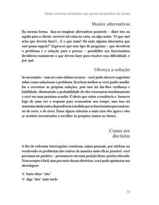Como controlar atividades que geram desperdício de tempo


                                                  Mostre alternativas
Da mesma forma, faça-os imaginar alternativas possíveis — dizer isto ou
aquilo para o cliente, escrever tal coisa na carta, ou algo assim. “O que você
acha que deveria fazer?... E o que mais? Há mais alguma alternativa que
você possa sugerir?” Espera-se que esse tipo de perguntas — que devolvem
o problema e a solução para a pessoa — possibilite aos funcionários
decidirem exatamente o que devem fazer para resolver essa dificuldade, e
por quê.

                                                    Ofereça a solução
Se necessário — mas só como último recurso — você pode oferecer sugestões
sobre como solucionar o problema. Será bem melhor se você puder auxiliá-
los a encontrar as próprias soluções, pois isso irá dar-lhes confiança e
habilidade, diminuindo a probabilidade de eles retornarem imediatamente
a você em uma próxima ocasião. É óbvio que existe a tendência a fornecer
logo de uma vez a resposta para economizar seu tempo, mas isso irá
aumentar ainda mais a dependência à medida que os funcionários procurarem-
no de novo, e de novo. Passe alguns minutos a mais com eles agora e eles
se sentirão incentivados a escolher os próprios rumos no futuro.



                                                               Como ser
                                                                decisivo

A fim de enfrentar interrupções contínuas, sejam pessoais, por telefone ou
resolvendo os problemas dos outros da maneira mais eficaz possível, você
precisará ser positivo — permanecer em uma posição firme, porém educada.
Nem sempre é fácil, mas por meio dessas diretrizes, você pode aprimorar sua
abordagem:

n basta dizer “não”
n diga “sim” mais tarde


                                                                           55
 