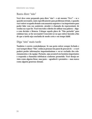 Administre seu tempo


Basta dizer “não”
Você deve estar preparado para dizer “não”— e até mesmo “NÃO!” — se e
quando necessário, mais especificamente para problemas triviais, e quando
você estiver ocupado demais com assuntos urgentes e/ou importantes para
poder falar com seu assistente, atender à chamada do representante de
vendas ou o que for. Você tem todo o direito de utilizar essa palavra — diga-
a com decisão e firmeza. Coloque aquela placa de “Não perturbe” para
enfatizar isso, se for necessário! Concentre-se no que estiver fazendo a fim
de que a tarefa seja concluída de modo certo e em tempo hábil.

Diga “sim” mais tarde
Também é correto contrabalançar. Se sua porta estiver sempre fechada e
você sempre disser “Não”, todas as pessoas vão parar de procurá-lo — e você
poderá perder informações importantíssimas e ver-se excluído dos rela-
cionamentos e da equipe. Portanto, seja acessível em horários importantes
e responda a chamadas telefônicas conforme prometido. Você deseja ser
visto como alguém firme, mas justo — agradável e prestativo — mas nunca
como alguém generoso demais.




56
 