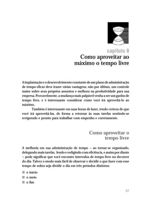 Como aproveitar ao máximo o tempo livre




                                                            capítulo 8
                                      Como aproveitar ao
                                     máximo o tempo livre


A implantação e o desenvolvimento constante de um plano de administração
de tempo eficaz deve trazer várias vantagens, não por último, um controle
maior sobre seus próprios assuntos e melhora na produtividade para sua
empresa. Provavelmente, a mudança mais palpável venha a ser um ganho de
tempo livre, e é interessante considerar como você irá aproveitá-lo ao
máximo.
       Também é interessante em suas horas de lazer, tendo certeza de que
você irá aproveitá-las, de forma a retornar às suas tarefas sentindo-se
revigorado e pronto para trabalhar com empenho e corretamente.



                                               Como aproveitar o
                                                     tempo livre
A melhoria em sua administração de tempo — ao tornar-se organizado,
delegando mais tarefas, lendo e redigindo com eficiência, e assim por diante
— pode significar que você encontre intervalos de tempo livre no decorrer
do dia. Talvez o modo mais fácil de observar e decidir o que fazer com esse
tempo de sobra seja dividir o dia em três períodos distintos:
n o início
n o meio
n o fim

                                                                         57
 