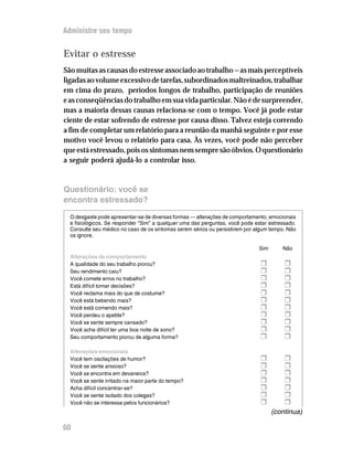 Administre seu tempo


Evitar o estresse
São muitas as causas do estresse associado ao trabalho — as mais perceptíveis
ligadas ao volume excessivo de tarefas, subordinados maltreinados, trabalhar
em cima do prazo, períodos longos de trabalho, participação de reuniões
e as conseqüências do trabalho em sua vida particular. Não é de surpreender,
mas a maioria dessas causas relaciona-se com o tempo. Você já pode estar
ciente de estar sofrendo de estresse por causa disso. Talvez esteja correndo
a fim de completar um relatório para a reunião da manhã seguinte e por esse
motivo você levou o relatório para casa. Às vezes, você pode não perceber
que está estressado, pois os sintomas nem sempre são óbvios. O questionário
a seguir poderá ajudá-lo a controlar isso.


Questionário: você se
encontra estressado?

  O desgaste pode apresentar-se de diversas formas — alterações de comportamento, emocionais
  e fisiológicos. Se responder “Sim” a qualquer uma das perguntas, você pode estar estressado.
  Consulte seu médico no caso de os sintomas serem sérios ou persistirem por algum tempo. Não
  os ignore.

                                                                               Sim      Não
  Alterações de comportamento
  A qualidade do seu trabalho piorou?                                          H         H
  Seu rendimento caiu?                                                         H         H
  Você comete erros no trabalho?                                               H         H
  Está difícil tomar decisões?                                                 H         H
  Você reclama mais do que de costume?                                         H         H
  Você está bebendo mais?                                                      H         H
  Você está comendo mais?                                                      H         H
  Você perdeu o apetite?                                                       H         H
  Você se sente sempre cansado?                                                H         H
  Você acha difícil ter uma boa noite de sono?                                 H         H
  Seu comportamento piorou de alguma forma?                                    H         H
  Alterações emocionais
  Você tem oscilações de humor?                                                H         H
  Você se sente ansioso?                                                       H         H
  Você se encontra em devaneios?                                               H         H
  Você se sente irritado na maior parte do tempo?                              H         H
  Acha difícil concentrar-se?                                                  H         H
  Você se sente isolado dos colegas?                                           H         H
  Você não se interessa pelos funcionários?                                    H         H
                                                                                     (continua)

60
 