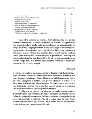 Como aproveitar ao máximo o tempo livre

                                                                   Sim     Não
  Alterações fisiológicas
  Você tem dores de cabeça freqüentes?                             H        H
  Você está sempre suando?                                         H        H
  Você tem visão dupla?                                            H        H
  Sente dores no peito ou nas costas?                              H        H
  Sente, às vezes, dificuldade de respirar?                        H        H
  Você tem indigestões freqüentes?                                 H        H
  Seu estômago está sempre revirando?                              H        H
  Você às vezes se sente doente?                                   H        H
  Você sente formigamentos nos braços e nas pernas?                H        H


       Caso esteja sofrendo de estresse, tente eliminar (ou pelo menos,
reduzir drasticamente) as causas, na medida do possível. Você pode fazer
isso concentrando-se ainda mais nas habilidades de administração do
tempo. Estabeleça sempre prioridades, dando mais tempo às tarefas urgentes/
importantes e menos para as pouco significativas. Dê a essas, pelo menos,
o tempo de que necessitem, mas não mais do que isso. Continue a delegar
tarefas, pois isso lhe dará mais tempo para as prioridades. Comunique-se
com seus funcionários: saia do escritório de vez em quando, mas fique de
olho no tempo. Uma lista de verificação de outras formas de se controlar o
estresse você a encontra a seguir.

                                                                         Relaxar
O estresse apresenta-se nas pessoas por meio dos mais variados sintomas —
dores de cabeça, dificuldade de respirar e dores musculares. Para lidar com
esses sintomas emocionais e físicos, liberte-se do trabalho enquanto estiver
em casa. Dedique-se a hobbies. Eles podem absorver o estresse e as
frustrações, auxiliando-o a relaxar a mente. Faça exercícios — poucos, mas
com freqüência — mas fale com seu médico antes de iniciar um programa de
condicionamento físico; cuidado para não exagerar.
       Certifique-se de que você se alimenta de modo correto, evitando
dietas extremas e fora do normal. Decida-se por comer talvez um pouco de
cada coisa, mas nada em excesso. Da mesma maneira, certifique-se de que
você está dormindo o suficiente. Não vá se deitar tarde da noite. Assim
poderá acordar cansado pela manhã. Descubra seu período de sono ideal
por tentativa e erro e mantenha-se fiel a ele.


                                                                                 61
 