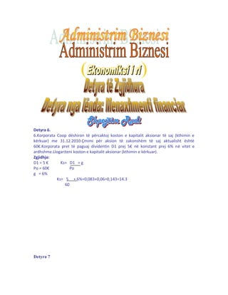 ( ) 
Detyra 6. 
6.Korporata Coop dëshiron të përcaktoj koston e kapitalit aksionar të saj (kthimin e 
kërkuar) me 31.12.2010.Çmimi për aksion të zakonshëm të saj aktualisht është 
60€.Korporata pret të paguaj dividentin D1 prej 5€ në konstant prej 6% në vitet e 
ardhshme.Llogariteni koston e kapitalit aksionar (kthimin e kërkuar). 
Zgjidhja: 
D1 = 5 € Ks= D1 = g 
Po = 60€ Po 
g = 6% 
Ks= 5 + 6%=0,083+0,06=0,143=14.3 
60 
Detyra 7 
 