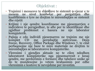 Objektivat :
• Trajnimi i mesuesve te shkollave te sistemit 9-vjecar e te
  mesem ne nivel kombetar per pergatitjen dhe
  kualifikimin e tyre ne drejtim te mirembajtjes se sistemit
  dhe rrjetit
• Krijimi i nje qendre koordinuese me pjesemarrjen e
  individeve te perzgjedhur, te afte per te identifikuar dhe
  zgjidhur problemet e hasura ne nje laborator
  kompjuterik.
• Pajisja e cdo individi pjesemarres ne trajnim me nje
  komplet CD me permbajtje antiviruse, Deep
  freeze, Recovery, Office Package dhe Windows 7, te cilat
  perfaqesojne nje baze te mire materiale ne drejtim te
  mirembajtjes se laboratoreve kompjuterike.
• Vleresimi i gjendjes aktuale ne te cilen ndodhen
  laboratoret kompjuterike nga pjesemarresit e kesaj
  qendre, me perdorimin e formave dhe tabelave unike qe
  do te mundesojne jo vetem krahasimin por edhe
  vleresimin e kostove te nevojshme per investim.
 