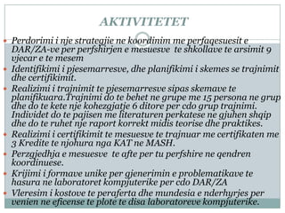 AKTIVITETET
 Perdorimi i nje strategjie ne koordinim me perfaqesuesit e
    DAR/ZA-ve per perfshirjen e mesuesve te shkollave te arsimit 9
    vjecar e te mesem
   Identifikimi i pjesemarresve, dhe planifikimi i skemes se trajnimit
    dhe certifikimit.
   Realizimi i trajnimit te pjesemarresve sipas skemave te
    planifikuara.Trajnimi do te behet ne grupe me 15 persona ne grup
    dhe do te kete nje kohezgjatje 6 ditore per cdo grup trajnimi.
    Individet do te pajisen me literaturen perkatese ne gjuhen shqip
    dhe do te ruhet nje raport korrekt midis teorise dhe praktikes.
   Realizimi i certifikimit te mesuesve te trajnuar me certifikaten me
    3 Kredite te njohura nga KAT ne MASH.
   Perzgjedhja e mesuesve te afte per tu perfshire ne qendren
    koordinuese.
   Krijimi i formave unike per gjenerimin e problematikave te
    hasura ne laboratoret kompjuterike per cdo DAR/ZA
   Vleresim i kostove te peraferta dhe mundesia e nderhyrjes per
    venien ne eficense te plote te disa laboratoreve kompjuterike.
 