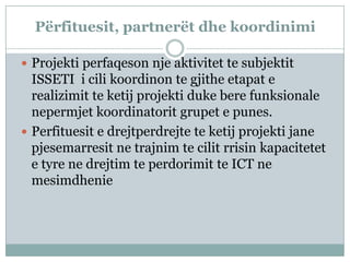 Përfituesit, partnerët dhe koordinimi

 Projekti perfaqeson nje aktivitet te subjektit
  ISSETI i cili koordinon te gjithe etapat e
  realizimit te ketij projekti duke bere funksionale
  nepermjet koordinatorit grupet e punes.
 Perfituesit e drejtperdrejte te ketij projekti jane
  pjesemarresit ne trajnim te cilit rrisin kapacitetet
  e tyre ne drejtim te perdorimit te ICT ne
  mesimdhenie
 