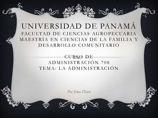 Universidad de PanamáFacultad de Ciencias AgropecuariaMaestría en Ciencias de la Familia y Desarrollo ComunitarioCurso de Administración 708Tema: LA ADMINISTRACIÓN  Por Irma Davis 