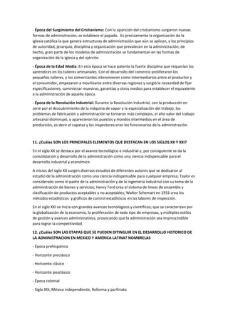 - Época del Surgimiento del Cristianismo: Con la aparición del cristianismo surgieron nuevas
formas de administración; se establece el papado. Es precisamente la organización de la
iglesia católica la que genera estructuras de administración que aún se aplican, y los principios
de autoridad, jerarquía, disciplina y organización que prevalecen en la administración; de
hecho, gran parte de los modelos de administración se fundamentan en las formas de
organización de la iglesia y del ejército.
- Época de la Edad Media: En esta época se hace patente la fuerte disciplina que requerían los
aprendices en los talleres artesanales. Con el desarrollo del comercio proliferaron los
pequeños talleres, y los comerciantes intervinieron como intermediarios entre el productor y
el consumidor, empezaron a movilizarse entre diversas regiones y surgió la necesidad de fijar
especificaciones, suministrar muestras, garantías y otros medios para establecer el equivalente
a la administración de aquella época.
- Época de la Revolución Industrial: Durante la Revolución Industrial, con la producción en
serie por el descubrimiento de la máquina de vapor y la especialización del trabajo, los
problemas de fabricación y administración se tornaron más complejos, el alto valor del trabajo
artesanal disminuyó, y aparecieron los puestos y mandos intermedios en el área de
producción, es decir el capataz y los inspectores eran los funcionarios de la administración.
11. ¿Cuáles SON LOS PRINCIPALES ELEMENTOS QUE DESTACAN EN LOS SIGLOS XX Y XXI?
En el siglo XX se destaca por el avance tecnológico e industrial y, por consiguiente se da la
consolidación y desarrollo de la administración como una ciencia indispensable para el
desarrollo industrial y económico
A inicios del siglo XX surgen diversos estudios de diferentes autores que se dedicaron al
estudio de la administración como una ciencia indispensable para cualquier empresa; Taylor es
considerado como el padre de la administración y de la ingeniería industrial con su tema de la
administración de bienes y servicios; Henry Ford crea el sistema de líneas de ensamble y
clasificación de productos aceptables y no aceptables; Walter Schemart en 1931 crea los
métodos estadísticos y gráficos de control estadísticos en las labores de inspección.
En el siglo XXI se inicia con grandes avances tecnológicos y científicos; que se caracterizan por
la globalización de la economía, la proliferación de todo tipo de empresas, y múltiples estilos
de gestión y avances administrativos, provocando que la administración sea imprescindible
para lograr la competitividad.
12. ¿Cuáles SON LAS ETAPAS QUE SE PUEDEN DITINGUIR EN EL DESARROLLO HISTORICO DE
LA ADMINISTRACION EN MEXICO Y AMERICA LATINA? NOMBRELAS
- Época prehispánica
- Horizonte preclásico
- Horizonte clásico
- Horizonte posclásico
- Época colonial
- Siglo XIX; México independiente, Reforma y porfiriato
 