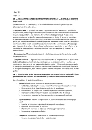 - Siglo XX
- Siglo XXI
13. LA ADMINISTRACION POSEE CIERTAS CARACTERISTICAS QUE LA DIFERENCIAN DE OTRAS
DISCIPLINAS
La administración se fundamenta y se relaciona con diversas ciencias y técnicas que la
diferencian de otras, tales como:
- Ciencias Sociales: La sociología que aporta conocimientos sobre la estructura social de las
organizaciones; La Psicología que tiene el objetivo de estudiar el comportamiento humano de
las personas que laboran o al momento de reclutamiento de personal; El Derecho en el
aspecto jurídico que se rigen las organizaciones que operan dentro de un marco normativo;
Economía en el aspecto de que las organizaciones viven dentro de una entorno económico ,
por lo que el conocimiento de las variables y leyes del mercado así como del marco económico
son fundamentales para la aplicación de algunas herramientas administrativas; Antropología
para el estudio de la cultura y desarrollo del ser humano en la sociedad ya que influyen en la
cultura de las organizaciones y consecuentemente, esta ciencia es de gran valía para la
administración.
- Ciencias exactas: Matemáticas; junto con la estadística proporcionan herramientas para la
toma de decisiones
- Disciplinas Técnicas: La Ingeniería Industrial cuya finalidad es la optimización de los recursos;
La Contabilidad como disciplina indispensable porque es donde se registran y analizan los
movimientos financieros de una organización; La informática y Telecomunicaciones que va de
la mano con las tecnologías de informática y comunicación ambas disciplinas como soporte de
la inteligencia de negocios, de la robótica y de los sistemas integrados son básicos en el mundo
global.
14. La administración se rige por una serie de valores que proporcionan el sustento ético que
permite orientar la conducta del administrador. ¿Cuáles son estos valores? Nómbrelos.
Los valores éticos de la administración son:
- Sociales: contribuyen al bienestar de la comunidad a través de :
 Calidad del producto y/o servicio para satisfacer las necesidades de la sociedad
 Mejoramiento de la situación socioeconómica de la población
 Cumplimiento de obligaciones fiscales que permiten sostener al gobierno
 Promoción del desarrollo a través de la creación de fuentes de trabajo
 Incrementar y preservar las riquezas naturales y culturales de la sociedad
- Organizacionales: Mejoran la organización de los recursos con que cuenta el grupo
social.
 Impulsar la innovación, investigación y desarrollo tecnológicos
 Optimizar la coordinación de recursos
 Maximizar la eficiencia en métodos, sistemas y procedimientos
 Proporcionar servicios y productos
- Económicos : Orientados a la obtención de beneficios económicos
 Generar riqueza para la sociedad y los accionistas
 