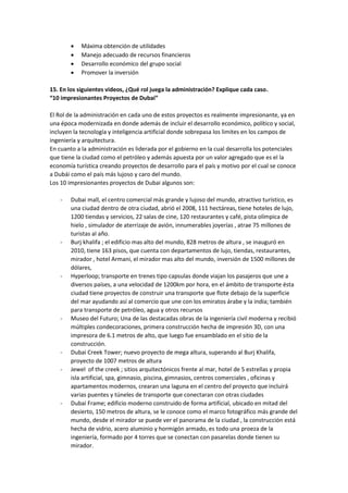  Máxima obtención de utilidades
 Manejo adecuado de recursos financieros
 Desarrollo económico del grupo social
 Promover la inversión
15. En los siguientes videos, ¿Qué rol juega la administración? Explique cada caso.
“10 impresionantes Proyectos de Dubai”
El Rol de la administración en cada uno de estos proyectos es realmente impresionante, ya en
una época modernizada en donde además de incluir el desarrollo económico, político y social,
incluyen la tecnología y inteligencia artificial donde sobrepasa los limites en los campos de
ingeniería y arquitectura.
En cuanto a la administración es liderada por el gobierno en la cual desarrolla los potenciales
que tiene la ciudad como el petróleo y además apuesta por un valor agregado que es el la
economía turística creando proyectos de desarrollo para el país y motivo por el cual se conoce
a Dubái como el país más lujoso y caro del mundo.
Los 10 impresionantes proyectos de Dubai algunos son:
- Dubai mall, el centro comercial más grande y lujoso del mundo, atractivo turístico, es
una ciudad dentro de otra ciudad, abrió el 2008, 111 hectáreas, tiene hoteles de lujo,
1200 tiendas y servicios, 22 salas de cine, 120 restaurantes y café, pista olímpica de
hielo , simulador de aterrizaje de avión, innumerables joyerías , atrae 75 millones de
turistas al año.
- Burj khalifa ; el edificio mas alto del mundo, 828 metros de altura , se inauguró en
2010, tiene 163 pisos, que cuenta con departamentos de lujo, tiendas, restaurantes,
mirador , hotel Armani, el mirador mas alto del mundo, inversión de 1500 millones de
dólares,
- Hyperloop; transporte en trenes tipo capsulas donde viajan los pasajeros que une a
diversos países, a una velocidad de 1200km por hora, en el ámbito de transporte ésta
ciudad tiene proyectos de construir una transporte que flote debajo de la superficie
del mar ayudando así al comercio que une con los emiratos árabe y la india; también
para transporte de petróleo, agua y otros recursos
- Museo del Futuro; Una de las destacadas obras de la ingeniería civil moderna y recibió
múltiples condecoraciones, primera construcción hecha de impresión 3D, con una
impresora de 6.1 metros de alto, que luego fue ensamblado en el sitio de la
construcción.
- Dubai Creek Tower; nuevo proyecto de mega altura, superando al Burj Khalifa,
proyecto de 1007 metros de altura
- Jewel of the creek ; sitios arquitectónicos frente al mar, hotel de 5 estrellas y propia
isla artificial, spa, gimnasio, piscina, gimnasios, centros comerciales , oficinas y
apartamentos modernos, crearan una laguna en el centro del proyecto que incluirá
varias puentes y túneles de transporte que conectaran con otras ciudades
- Dubai Frame; edificio moderno construido de forma artificial, ubicado en mitad del
desierto, 150 metros de altura, se le conoce como el marco fotográfico más grande del
mundo, desde el mirador se puede ver el panorama de la ciudad , la construcción está
hecha de vidrio, acero aluminio y hormigón armado, es todo una proeza de la
ingeniería, formado por 4 torres que se conectan con pasarelas donde tienen su
mirador.
 