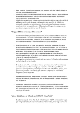 - Palm Jumeirah, lugar más extravagantes, con una torre más alta, 31 km2, ubicada en
una isla, zonas totalmente lujosas.
- Dubai One Tower; la torre residencial más alta del mundo, alberga a 78 mil residentes
e incluirá fuentes danzantes, enormes centros comerciales, playas, hotel lujosos,
marina para yates, con pistas de hielo
- Aladdin City, un alucinante mega proyecto, construcción de 6 torres grandes de 34, 26
y 25 pisos con forma de lámparas mágicas, sobre una superficie de 110000 m2,
conectada a la ciudad por autopistas, con números tiendas, hoteles y un exclusivo
estacionamiento con capacidad para 900 autos, incluibles puentes de agua con aire
acondicionado para combatir el calor de desierto.
“Singapur: 30 datos curiosos que debes conocer “
- La administración del gobierno siempre se han preocupado e invertido en crear una
sociedad amable y educada; la población se siente muy bien viviendo en su país en
donde hay mucha seguridad, tienen una de las esperanzas más grandes del mundo
que sigue en crecimiento y transformando en una nación del futuro.
- A Pesar de ser uno de los Países más pequeños del mundo Singapur es una de las
economías más grandes, con un índice de criminalidad más bajos, una nación que en
solo 50 años pasó de ser un país pobre a uno de los más ricos con tecnología de última
generación, convirtiéndose en un ejemplo de desarrollo para el mundo.
- Las leyes del gobierno son estrictas en cuanto al cuidado del medio ambiente
convirtiendo los en una de los países más limpios del mundo, el gobierno invierte en
recursos de educación y educación.
- El comportamiento indecente en sancionado con multas o incluso la prisión, ya sea por
cualquier tipo de contaminación.
- El territorio del país fue creciendo con tierras ganadas en el mar colocando tierra o
arena donde antes había mar o agua; es una nación multicultural, el 46% de la
población es inmigrante mayormente provenientes de la India, China , Malaya, otros
países incluyendo los Euroasiáticos, por lo mismo que posee una variedad de
religiones que son respetadas.
- Posee 4 idiomas oficiales, antiguamente fue colonia Inglesa, posee un clima tropical
caluroso, el puerto de Singapur que es libre de impuestos atrae a muchos extranjeros
por el comercio.
- La isla tiene una posición estratégica como centro marítimo refional y mundial,
atrayendo anualmente u promedio de 130000 embarcaciones y es contribuyente clave
a la economía y crecimiento del país, en la actualidad es uno de los principales puertos
marítimos del mundo.
“¿Cómo ISRAEL llegó a ser el País de las STARTUPS? – VisualPolitik”
- El gobierno después de los años 80 , la inflación superó el 100% por esos años, luego
por inmigración exhausta provenientes de la unión soviética, Israel llega a tener una
 