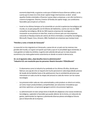 economía deprimida, es gracias a esto que el Gobierno busca diversas salidas y se da
cuenta que la clave era el de atraer capital riesgo internacional, es decir atraer
aquellos fondos orientados a financiar nuevas ideas y empresas, y con ello invirtieron y
crearon el programa Diocma; Crearon 10 fondos de capital riesgo, con condiciones
favorables para el país en un futuro.
- Israel en los últimos tiempos se ha convertido en una de la spotencias tecnológicas del
mundo, es un país pequeño con 8 millones de habitantes, cuenta con mas de 4000
compañias tecnológicas, 80 de las 500 mayores empresas de investigación e
innovación se encuentran en éste País, Israel es el tercer país con mas empresas
cotizando en Nasdaq la bolsa de valores de EEUU orientadas a compañías tecnológicas,
Microsoft, Paypal, Cisco, Amazon, IBM, Facebook son empresas que maneja Israel.
“Petróleo y ruina: el éxodo de Venezuela”
La causa de la crisis migratoria en Venezuela, a pesar de ser un país con las reservas mas
grandes del mundo, es la gran corrupción que hubo y que en la actualidad sigue existiendo, la
mala gestión en todos los ámbitos; la gente está saliendo del país por la mala situación
económica y los malos gobernantes autoritarios en donde no existe la democracia.
16. en el siguiente video, ¿Qué desafíos tiene la administración?
“industria 4.0: una revolución para las personas I Beatriz Gonzales I TEDxUDeusto”
- Si observamos como la industria ha cambiado en los últimos 20 años, donde para
fabricar una caja de vino se requería de mucho personal en cada etapa (desde proceso
de lavado de las botellas hasta el de paletizacion), hoy la cantidad de personas que
intervienen en cada una de las etapas del proceso es cada día menor con las nuevas
tecnologías
- Los procesos están cada vez más automatizados y esto produce un ahorro en costos,
así como mayor productividad y competitividad, son soluciones innovadoras que
permitan optimizar y el personal agregará control a los procesos logísticos.
- La administración en este campo tiene el desafío de adaptarse a las nuevas tendencias
tecnológicas, captando lo favorable que puede obtener de la misma, en reducción de
gastos, optimizando los ingresos y planteando diversos planes estratégicos futuros
para el desarrollo de la empresa.
 