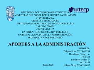REPÚBLICA BOLIVARIANA DE VENEZUELA
MINISTERIO DEL PODER POPULAR PARA LA EDUACIÓN
UNIVERSITARIA,
CIENCIA Y TECNOLOGÍA
INSTITUTO UNIVERSITARIO DE TECNOLOGIA ELÍAS
CALIXTO POMPA
CONVENIO LUZ
CÁTEDRA: ADMINISTRACIÓN PÚBLICA II
CARRERA: LICENCIATURA EN ADMINISTRACIÓN
PROFESOR: VICTOR BELISARIO
AUTORES:
Delgado Alen V-22.043.239
Hernández Yenny V-
11.482.422
Santander Leiren V-
10.518.354
Urbina Nelsy V-26.953.637Junio,2020
APORTES A LAADMINISTRACIÓN
 