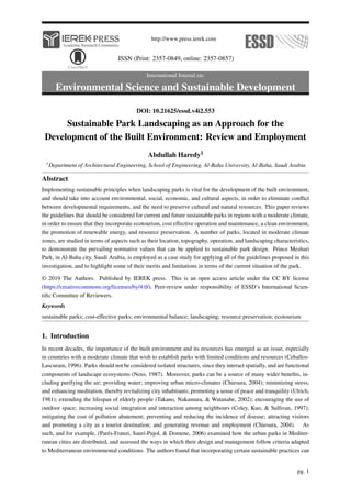 http://www.press.ierek.com
ISSN (Print: 2357-0849, online: 2357-0857)
International Journal on:
Environmental Science and Sustainable Development
DOI: 10.21625/essd.v4i2.553
Sustainable Park Landscaping as an Approach for the
Development of the Built Environment: Review and Employment
Abdullah Haredy1
1Department of Architectural Engineering, School of Engineering, Al-Baha University, Al-Baha, Saudi Arabia
Abstract
Implementing sustainable principles when landscaping parks is vital for the development of the built environment,
and should take into account environmental, social, economic, and cultural aspects, in order to eliminate conflict
between developmental requirements, and the need to preserve cultural and natural resources. This paper reviews
the guidelines that should be considered for current and future sustainable parks in regions with a moderate climate,
in order to ensure that they incorporate ecotourism, cost effective operation and maintenance, a clean environment,
the promotion of renewable energy, and resource preservation. A number of parks, located in moderate climate
zones, are studied in terms of aspects such as their location, topography, operation, and landscaping characteristics,
to demonstrate the prevailing normative values that can be applied to sustainable park design. Prince Meshari
Park, in Al-Baha city, Saudi Arabia, is employed as a case study for applying all of the guidelines proposed in this
investigation, and to highlight some of their merits and limitations in terms of the current situation of the park.
© 2019 The Authors. Published by IEREK press. This is an open access article under the CC BY license
(https://creativecommons.org/licenses/by/4.0/). Peer-review under responsibility of ESSD’s International Scien-
tific Committee of Reviewers.
Keywords
sustainable parks; cost-effective parks; environmental balance; landscaping; resource preservation; ecotourism
1. Introduction
In recent decades, the importance of the built environment and its resources has emerged as an issue, especially
in countries with a moderate climate that wish to establish parks with limited conditions and resources (Ceballos-
Lascurain, 1996). Parks should not be considered isolated structures, since they interact spatially, and are functional
components of landscape ecosystems (Noss, 1987). Moreover, parks can be a source of many wider benefits, in-
cluding purifying the air; providing water; improving urban micro-climates (Chiesura, 2004); minimizing stress,
and enhancing meditation, thereby revitalizing city inhabitants; promoting a sense of peace and tranquility (Ulrich,
1981); extending the lifespan of elderly people (Takano, Nakamura, & Watanabe, 2002); encouraging the use of
outdoor space; increasing social integration and interaction among neighbours (Coley, Kuo, & Sullivan, 1997);
mitigating the cost of pollution abatement; preventing and reducing the incidence of disease; attracting visitors
and promoting a city as a tourist destination; and generating revenue and employment (Chiesura, 2004). As
such, and for example, (Parés-Franzi, Saurı́-Pujol, & Domene, 2006) examined how the urban parks in Mediter-
ranean cities are distributed, and assessed the ways in which their design and management follow criteria adapted
to Mediterranean environmental conditions. The authors found that incorporating certain sustainable practices can
pg. 1
 