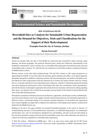 http://www.press.ierek.com
ISSN (Print: 2357-0849, online: 2357-0857)
International Journal on:
Environmental Science and Sustainable Development
DOI: 10.21625/essd.v4i2.554
Brownfield Sites as Catalysts for Sustainable Urban Regeneration
and the Demand for Objectives, Tools and Classifications for the
Support of their Redevelopment
Examples from the city of Amman, Jordan.
Deyala Tarawneh1
1Architecture Department, Engineering School, University of Jordan
Abstract
Almost two decades today, the topic of brownfields has extensively been researched in urban sociology, urban
planning, and human geography, and numerous Western-Centric studies have linked the redevelopment of the
abandoned, contaminated, vacant or derelict sites to sustainable urban regeneration and achieving smart cities and
sustainability goals in general. Yet, until this day, the concept has received little academic and practical attention
in Middle Eastern contexts.
Western contexts on the other hand including Europe, UK and USA continue to offer unique perspectives on
approaching brownfields in ways that reduce the alarming spatial cluttering and address socio-spatial disparities
and spatial segregation in addition to achieving economic and environmental goals, and similar to the global scene,
brownfield sites make a large portion of the post-industrial city of Amman, the capital of Jordan. However, with the
lack of a systematic definition for the urban phenomenon objectives, methods to identifying potential brownfield
sites and evaluating the prioritisation of their redevelopment that takes into consideration context particularities,
and with the absence of participative approaches that include the local community in the decision-making regarding
these spaces, city planners fail to include the increasingly growing number of brownfield site that proliferate their
cities in the urban planning practice.
Through the examination of literature discussions on objectives, approaches, classification systems, methodologies,
assessment and evaluation tools for the support of design and prioritising decisions for brownfield regeneration in
different contexts, and through looking at the numerous potential alternatives for brownfield sites regeneration
these contexts highlight, this paper bids to emphasise the importance of developing context specific, localised tools
tailored for the Middle Eastern case.
Building on the above, this paper identifies five potential brownfield typologies in the context of Amman; (1)
residual planning outcomes; (2) discontinued mines and quarries; (3) unfinished mega-projects; (4) contaminated
and hazardous sites, and; (5) miscellaneous abandoned sites and buildings, and ends on the note that looking at
the increasing demand to meeting smart growth and sustainability needs, these urban landscapes may function as
catalysts for achieving comprehensive sustainable urban regeneration.
© 2019 The Authors. Published by IEREK press. This is an open access article under the CC BY license
(https://creativecommons.org/licenses/by/4.0/). Peer-review under responsibility of ESSD’s International Scien-
tific Committee of Reviewers.
pg. 16
 