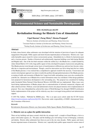 http://www.press.ierek.com
ISSN (Print: 2357-0849, online: 2357-0857)
International Journal on:
Environmental Science and Sustainable Development
DOI: 10.21625/essd.v4i2.555
Revitalization Strategy for Historic Core of Ahmedabad
Utpal Sharma1, Parag Mistry2, Reema Prajapati3
1Director, Institute of Architecture and Planning, Nirma University
2Assistant Professor, Institute of Architecture and Planning, Nirma University
3Visiting Faculty, Institute of Architecture and Planning, Nirma University
Abstract
In India, dense historic urban settlements were developed with the intention of provision of spaces for adequate
engagement of the people. Public squares and streets became important places of interaction. ‘Historic core,’ espe-
cially had public spaces meant for various socioeconomic groups. Ahmedabad city is a blend of a harmonious past
and a vivacious present. Number of historical and architecturally important buildings were built during Muslim
and Moghul rules. One of the first built structures within the walled city is the Bhadra fort, a citadel founded by
sultan Ahmed Shah in 1411 with a huge public square in front, developed for purpose of procession and gathering.
This Bhadra precinct went through various layers of transformation in different eras and now have become vulner-
able due to congestion and encroachment. Though, a need for intervention was felt to bring back the lost vitality
of the Bhadra precinct, it was realized that a comprehensive approach would be the necessity. Conservation and
sensitive development approach was taken to tackle this problem through pedestrianization of the Bhadra precinct,
re-routing of traffic and restoration of Bhadra fort. Larger level traffic and parking issues were also considered be-
yond the site. Alternative use of Bhadra fort as tourist information center was considered. Urban design guidelines
were proposed for harmonious development in the surrounding area. This proposal was considered for funding
under Jawaharlal Nehru National Urban Renewal Mission (JnNURM) and was implemented. Many issues were
faced during implementation of Bhadra project due to contextualization of informal commercial, religious and
other cultural activities. Political, social and administrative factors also played immense role in implementation of
proposal. Now since Ahmedabad has achieved the status of World Heritage City through UNESCO certification
further implementation of this project will be relatively easy due to envisaged strong political and administrative
support.
© 2019 The Authors. Published by IEREK press. This is an open access article under the CC BY license
(https://creativecommons.org/licenses/by/4.0/). Peer-review under responsibility of ESSD’s International Scien-
tific Committee of Reviewers.
Keywords
Revitalization; Restoration; Historic core; Intervention; Public Square; Bhadra; World Heritage City
1. Historic core as a place for public interaction
There are key buildings and spaces around, which the city arranges itself - a temple or Grand Mosque, a fort or a
palace with market squares, etc. This place and the buildings give rich feeling of sense of belonging -continuity
and identity. Historic urban settlements have been an asset to the city since decades. Public squares and streets
became important means of interactions. ‘Historic core,’ especially had a public square meant for various strata of
pg. 45
 