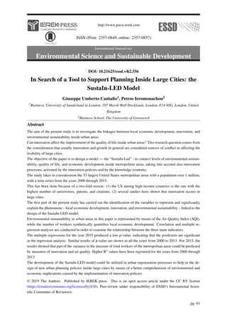 http://www.press.ierek.com
ISSN (Print: 2357-0849, online: 2357-0857)
International Journal on:
Environmental Science and Sustainable Development
DOI: 10.21625/essd.v4i2.556
In Search of a Tool to Support Planning Inside Large Cities: the
SustaIn-LED Model
Giuseppe Umberto Cantafio1, Petros Ieromonachou2
1Business, University of Sunderland in London, 197 Marsh Wall Docklands, London, E14 9SG, London, United
Kingdom
2Business School, The University of Greenwich
Abstract
The aim of the present study is to investigate the linkages between local economic development, innovation, and
environmental sustainability inside urban areas.
Can innovation affect the improvement of the quality of life inside urban areas? This research question comes from
the consideration that usually innovation and growth in general are considered sources of conflict in affecting the
livability of large cities.
The objective of the paper is to design a model — the “SustaIn-Led” - to connect levels of environmental sustain-
ability, quality of life, and economic development inside metropolitan areas, taking into account also innovation
processes, activated by the innovation policies and by the knowledge economy.
The study takes in consideration the 53 largest United States metropolitan areas with a population over 1 million,
with a time series from the years 2000 through 2015.
This has been done because of a two-fold reason: (1) the US among high-income countries is the one with the
highest number of universities, patents, and citations; (2) several studies have shown that innovation occurs in
large cities.
The first part of the present study has carried out the identification of the variables to represent and significantly
explain the phenomena – local economic development, innovation, and environmental sustainability – linked to the
design of the SustaIn-LED model.
Environmental sustainability in urban areas in this paper is represented by means of the Air Quality Index (AQI),
while the number of workers synthetically quantifies local economic development. Correlation and multiple re-
gression analyses are conducted in order to examine the relationship between the three main indicators.
The multiple regressions for the year 2015 produced a low p-value, indicating that the predictors are significant
in the regression analysis. Similar results of p-value are shown in all the years from 2000 to 2013. For 2015, the
results showed that part of the variance in the measure of total workers of the metropolitan areas could be predicted
by measures of innovation and air quality. Higher R2 values have been registered for the years from 2000 through
2013.
The development of the SustaIn-LED model could be utilized in urban regeneration processes to help in the de-
sign of new urban planning policies inside large cities by means of a better comprehension of environmental and
economic implications caused by the implementation of innovation policies.
© 2019 The Authors. Published by IEREK press. This is an open access article under the CC BY license
(https://creativecommons.org/licenses/by/4.0/). Peer-review under responsibility of ESSD’s International Scien-
tific Committee of Reviewers.
pg. 61
 
