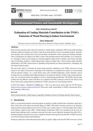 http://www.press.ierek.com
ISSN (Print: 2357-0849, online: 2357-0857)
International Journal on:
Environmental Science and Sustainable Development
DOI: 10.21625/essd.v4i2.557
Estimation of Coating Materials Contribution to the TVOCs
Emissions of Wood Flooring in Indoor Environment
Aliaa Mahmoud1
1Teaching assistant, Architecture Department, Mansoura College Academy, Dakahlia, Egypt
Abstract
Based on the increasing concern about the exposure to volatile organic compounds (VOCs) from indoor finishing
materials, industrial companies are called to meet the growing demand for more sustainable products. Recently,
most designers and consumers have more environmental considerations while selecting the finishing materials.
These considerations are related to the VOCs content of the finishing material itself regardless of its coating lay-
ers. Nowadays, interior wood coatings are commonly applied to large surfaces (ceilings, walls, floors) and many
types of furnishing, leading to a high loading factor (surface-to-volume ratio). These coatings might contribute
significantly to the VOCs emissions due to repeatedly and periodically use during maintenance, remodeling, and
renovation of interior spaces.
The aim of this study is to estimate the wood coating materials contribution to the TVOCs emissions of wood
product in the indoor environment to shed light on the importance of comprehensive analysis of wood material
with all treatment coatings. So, a small interior space with controlled temperature, relative humidity, and air
exchange rate was simulated using IA-Quest program to investigate the influence of three wood coating materials;
stain, wax, and varnish which were applied to an area of natural hardwood Oak floor. The TVOCs emission data
resulted from the different coated wood floor was compared with VOCs emissions caused by the natural wood
floor to find out the coating material contribution in TVOCs emissions of a wood flooring material.
© 2019 The Authors. Published by IEREK press. This is an open access article under the CC BY license
(https://creativecommons.org/licenses/by/4.0/). Peer-review under responsibility of ESSD’s International Scien-
tific Committee of Reviewers.
Keywords
Wood coating materials; volatile organic compounds; Simulation software; Finishing materials; Interior spaces
1. Introduction
There is an increasing attention concerning Indoor air quality for public health because individuals spend up to
90% of their time in the indoor environment (Bluyssen, 2009). EPA studies of human exposure to air pollutants
indicate that the indoor pollutant levels may be 25 times and it maybe reaches to 100 times higher than outdoor
levels (Daisey, Angell & Apte, 2003). Volatile Organic Compounds (VOCs) are considered to be the most im-
portant indoor pollutants due to continuous emissions from many sources (Bacaloni, Insogna & Zoccolillo, 2011).
Finishing materials among all sources have a significant attention showing that more than 60% of VOCs emissions
come from finishing materials and furnishings.
Numerous studies have shown that reducing the indoor air quality (IAQ) result from the VOCs emissions of from
pg. 75
 