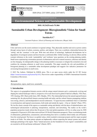 http://www.press.ierek.com
ISSN (Print: 2357-0849, online: 2357-0857)
International Journal on:
Environmental Science and Sustainable Development
pg. 28
DOI: 10.21625/essd.v7i1.866
Sustainable Urban Development: Bioregionalistic Vision for Small
Towns
Surekha K C1
1
Assistant Professor, School of Planning and Architecture, Bhopal, India
Abstract
Cities and towns are the social constructs in regional settings. They physically manifest and exist as power centres
through various layers of culture, economy, politics, and religion. There was a symbiotic relationship between the
‘setting’ and the ‘construct’ in the past. With time and advent of technology, haphazard developments led to
degradation of ecological systems and have become a confronted affair. Global warming, its adverse effects and the
constant references to the words ‘sustainability’ and ‘resilience’ pose questions on the existing planning models.
Small towns experiencing a tremendous pressure of urbanisation and rich in natural resources, coherence and identity
are fast changing. An indispensable change in the planning models is necessary to mitigate this existential crisis and
condition the emerging urbanism in small towns sustainably. This paper unearths the role and possibilities of
bioregional planning as a sustainable urban development paradigm and suggests few indicative parameters for
envisioning bioregionalism in small towns.
© 2022 The Authors. Published by IEREK press. This is an open access article under the CC BY license
(https://creativecommons.org/licenses/by/4.0/). Peer-review under responsibility of ESSD’s International Scientific
Committee of Reviewers.
Keywords
Bioregionalism, region, small town, sustainable
1. Introduction
The region in its geographical domain coexists with the unique natural elements and is continuously evolving and
shaping the cultural landscape within it, irrespective of its scale from local to global (Vidal de La Blache, 1926, Passi,
1991; Keating, 2001; MacLeod & Jones, 2001; Murphy, 1991). The relationship between the natural regional features
sustaining life, the physical/built features ensuring health and safety and the cultural features propagating tradition
were strong, cohesive, and interdependent in ancient settlements. “A region becomes established when it is identified
in social practices and regional consciousness, both inside and outside the region – it has an ‘identity” (Paasi, 1991).
We lost the classic concept of the region as a sustainable setting and identity with the dawn of industrialization, new
technological advancements in planning, transportation, materials, and networking. The studies on the world’s
population projection trends inform that 68 percent of the total global population will live in urban areas by 2050
compared to 54 percent in 2016 (data retrieved from UN World Urbanization prospects). These overwhelming trends
of urbanization, globalization, consumerism, and networking have led to a condition which totally cuts off humans
from the rooted ground. The focus is on global values, which resulted in stereotype projects and few major accepted
trends in all fields. The urban pattern spreads out haphazardly without respecting the natural systems and cultural
landscape pertaining to the region. These “natural processes are the foundation of every region’s sustainability and
are essential to all life and human settlements” (Daniel, 2007).
 