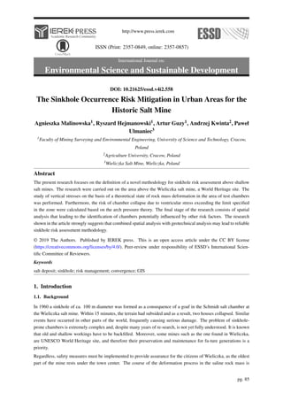 http://www.press.ierek.com
ISSN (Print: 2357-0849, online: 2357-0857)
International Journal on:
Environmental Science and Sustainable Development
DOI: 10.21625/essd.v4i2.558
The Sinkhole Occurrence Risk Mitigation in Urban Areas for the
Historic Salt Mine
Agnieszka Malinowska1, Ryszard Hejmanowski1, Artur Guzy1, Andrzej Kwinta2, Paweł
Ulmaniec3
1Faculty of Mining Surveying and Environmental Engineering, University of Science and Technology, Cracow,
Poland
2Agriculture University, Cracow, Poland
3Wieliczka Salt Mine, Wieliczka, Poland
Abstract
The present research focuses on the definition of a novel methodology for sinkhole risk assessment above shallow
salt mines. The research were carried out on the area above the Wieliczka salt mine, a World Heritage site. The
study of vertical stresses on the basis of a theoretical state of rock mass deformation in the area of test chambers
was performed. Furthermore, the risk of chamber collapse due to ventricular stress exceeding the limit specified
in the zone were calculated based on the arch pressure theory. The final stage of the research consists of spatial
analysis that leading to the identification of chambers potentially influenced by other risk factors. The research
shown in the article strongly suggests that combined spatial analysis with geotechnical analysis may lead to reliable
sinkhole risk assessment methodology.
© 2019 The Authors. Published by IEREK press. This is an open access article under the CC BY license
(https://creativecommons.org/licenses/by/4.0/). Peer-review under responsibility of ESSD’s International Scien-
tific Committee of Reviewers.
Keywords
salt deposit; sinkhole; risk management; convergence; GIS
1. Introduction
1.1. Background
In 1960 a sinkhole of ca. 100 m diameter was formed as a consequence of a goaf in the Schmidt salt chamber at
the Wieliczka salt mine. Within 15 minutes, the terrain had subsided and as a result, two houses collapsed. Similar
events have occurred in other parts of the world, frequently causing serious damage. The problem of sinkhole-
prone chambers is extremely complex and, despite many years of re-search, is not yet fully understood. It is known
that old and shallow workings have to be backfilled. Moreover, some mines such as the one found in Wieliczka,
are UNESCO World Heritage site, and therefore their preservation and maintenance for fu-ture generations is a
priority.
Regardless, safety measures must be implemented to provide assurance for the citizens of Wieliczka, as the oldest
part of the mine rests under the town center. The course of the deformation process in the saline rock mass is
pg. 85
 