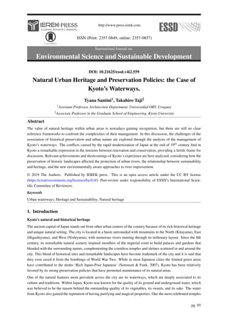 http://www.press.ierek.com
ISSN (Print: 2357-0849, online: 2357-0857)
International Journal on:
Environmental Science and Sustainable Development
DOI: 10.21625/essd.v4i2.559
Natural Urban Heritage and Preservation Policies: the Case of
Kyoto’s Waterways.
Tyana Santini1, Takahiro Taji2
1Assistant Professor, Architecture Department, Universidad ORT, Uruguay
2Associate Professor in the Graduate School of Engineering, Kyoto University
Abstract
The value of natural heritage within urban areas is nowadays gaining recognition, but there are still no clear
reference frameworks to confront the complexities of their management. In this discussion, the challenges of the
association of historical preservation and urban nature are explored through the analysis of the management of
Kyoto’s waterways. The conflicts caused by the rapid modernization of Japan at the end of 19th century find in
Kyoto a remarkable expression in the tensions between renovation and conservation, providing a fertile frame for
discussion. Relevant achievements and shortcomings of Kyoto´s experience are here analyzed, considering how the
preservation of historic landscapes affected the protection of urban rivers, the relationship between sustainability
and heritage, and the new environmentally aware approaches to river improvement.
© 2019 The Authors. Published by IEREK press. This is an open access article under the CC BY license
(https://creativecommons.org/licenses/by/4.0/). Peer-review under responsibility of ESSD’s International Scien-
tific Committee of Reviewers.
Keywords
Urban waterways; Heritage and Sustainability; Natural heritage
1. Introduction
Kyoto’s natural and historical heritage
The ancient capital of Japan stands out from other urban centers of the country because of its rich historical heritage
and unique natural setting. The city is located in a basin surrounded with mountains to the North (Kitayama), East
(Higashiyama), and West (Nishiyama), with numerous rivers running through its millenary layout. Since the 8th
century, its remarkable natural scenery inspired members of the imperial court to build palaces and gardens that
blended with the surrounding nature, complementing the countless temples and shrines scattered in and around the
city. This blend of historical sites and remarkable landscapes have become trademark of the city and it is said that
they even saved it from the bombings of World War Two. While in most Japanese cities the limited green areas
have contributed to the motto ‘Rich Japan-Poor Japanese’ (Sorensen & Funk, 2007), Kyoto has been relatively
favored by its strong preservation policies that have promoted maintenance of its natural areas.
One of the natural features more prevalent across the city are its waterways, which are deeply associated to its
culture and traditions. Within Japan, Kyoto was known for the quality of its ground and underground water, which
was believed to be the reason behind the outstanding quality of its vegetables, its sweets, and its sake. The water
from Kyoto also gained the reputation of having purifying and magical properties. One the most celebrated temples
pg. 95
 