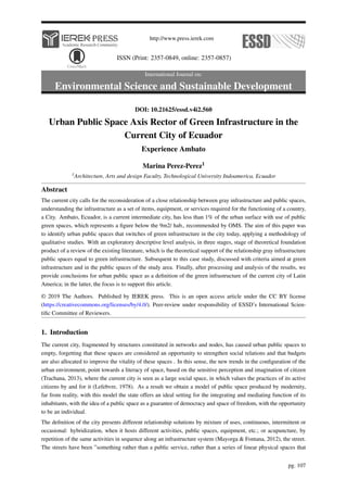 http://www.press.ierek.com
ISSN (Print: 2357-0849, online: 2357-0857)
International Journal on:
Environmental Science and Sustainable Development
DOI: 10.21625/essd.v4i2.560
Urban Public Space Axis Rector of Green Infrastructure in the
Current City of Ecuador
Experience Ambato
Marina Perez-Perez1
1Architecture, Arts and design Faculty, Technological University Indoamerica, Ecuador
Abstract
The current city calls for the reconsideration of a close relationship between gray infrastructure and public spaces,
understanding the infrastructure as a set of items, equipment, or services required for the functioning of a country,
a City. Ambato, Ecuador, is a current intermediate city, has less than 1% of the urban surface with use of public
green spaces, which represents a figure below the 9m2/ hab., recommended by OMS. The aim of this paper was
to identify urban public spaces that switches of green infrastructure in the city today, applying a methodology of
qualitative studies. With an exploratory descriptive level analysis, in three stages, stage of theoretical foundation
product of a review of the existing literature, which is the theoretical support of the relationship gray infrastructure
public spaces equal to green infrastructure. Subsequent to this case study, discussed with criteria aimed at green
infrastructure and in the public spaces of the study area. Finally, after processing and analysis of the results, we
provide conclusions for urban public space as a definition of the green infrastructure of the current city of Latin
America; in the latter, the focus is to support this article.
© 2019 The Authors. Published by IEREK press. This is an open access article under the CC BY license
(https://creativecommons.org/licenses/by/4.0/). Peer-review under responsibility of ESSD’s International Scien-
tific Committee of Reviewers.
1. Introduction
The current city, fragmented by structures constituted in networks and nodes, has caused urban public spaces to
empty, forgetting that these spaces are considered an opportunity to strengthen social relations and that budgets
are also allocated to improve the vitality of these spaces . In this sense, the new trends in the configuration of the
urban environment, point towards a literacy of space, based on the sensitive perception and imagination of citizen
(Trachana, 2013), where the current city is seen as a large social space, in which values the practices of its active
citizens by and for it (Lefebvre, 1978). As a result we obtain a model of public space produced by modernity,
far from reality, with this model the state offers an ideal setting for the integrating and mediating function of its
inhabitants, with the idea of a public space as a guarantee of democracy and space of freedom, with the opportunity
to be an individual.
The definition of the city presents different relationship solutions by mixture of uses, continuous, intermittent or
occasional: hybridization, when it hosts different activities, public spaces, equipment, etc.; or acupuncture, by
repetition of the same activities in sequence along an infrastructure system (Mayorga & Fontana, 2012), the street.
The streets have been ”something rather than a public service, rather than a series of linear physical spaces that
pg. 107
 