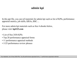 admin kpi 
In this ppt file, you can ref materials for admin kpi such as list of KPIs, performance 
appraisal metrics, job skills, KRAs, BSC… 
For more admin kpi materials such as free 4 ebooks below, 
please visit: kpi123.com 
• List of free 2436 KPIs 
• Top 28 performance appraisal forms 
• 11 performance appraisal methods 
• 1125 performance review phrases 
Top materials: List of free 2436 KPIs, Top 28 performance appraisal forms, 11 performance appraisal methods 
Interview questions and answers – free download/ pdf and ppt file 
 