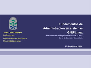 Fundamentos de
                              Administración en sistemas
Juan Otero Pombo                              GNU/Linux
jop@uvigo.es                   Ferramentas de seguridade en GNU/Linux
Departamento de Informática                 Curso de Extensión Universitaria
Universidade de Vigo

                                                    23 de xuño de 2008
 