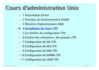 Administration Unix v1.2 jean-luc Charles/ 01/02/2007 page A-66
1 Présentation d'Unix
2 Principes de fonctionnement d'UNIX
3 Éléments d'administration UNIX
4 Installation de Linux (TP)
5 Les fichiers de configuration (TP)
6 Gestion des utilisateurs, des groupes (TP)
7 Configuration de NIS (TP)
8 Configuration de NFS (TP)
9 Configuration de DNS (TP)
10 Configuration de SAMBA (TP)
11 Configuration de LDAP (TP)
Cours d'administration UnixCours d'administration Unix
 