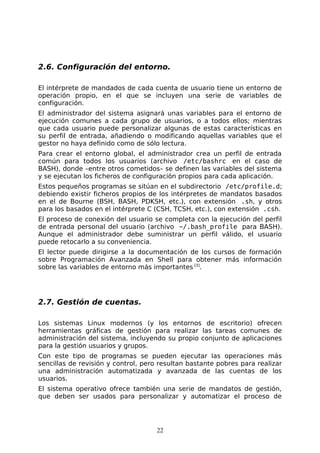 2.6. Configuración del entorno.

El intérprete de mandados de cada cuenta de usuario tiene un entorno de
operación propio, en el que se incluyen una serie de variables de
configuración.
El administrador del sistema asignará unas variables para el entorno de
ejecución comunes a cada grupo de usuarios, o a todos ellos; mientras
que cada usuario puede personalizar algunas de estas características en
su perfil de entrada, añadiendo o modificando aquellas variables que el
gestor no haya definido como de sólo lectura.
Para crear el entorno global, el administrador crea un perfil de entrada
común para todos los usuarios (archivo /etc/bashrc en el caso de
BASH), donde –entre otros cometidos– se definen las variables del sistema
y se ejecutan los ficheros de configuración propios para cada aplicación.
Estos pequeños programas se sitúan en el subdirectorio /etc/profile.d;
debiendo existir ficheros propios de los intérpretes de mandatos basados
en el de Bourne (BSH, BASH, PDKSH, etc.), con extensión .sh, y otros
para los basados en el intérprete C (CSH, TCSH, etc.), con extensión .csh.
El proceso de conexión del usuario se completa con la ejecución del perfil
de entrada personal del usuario (archivo ~/.bash_profile para BASH).
Aunque el administrador debe suministrar un perfil válido, el usuario
puede retocarlo a su conveniencia.
El lector puede dirigirse a la documentación de los cursos de formación
sobre Programación Avanzada en Shell para obtener más información
sobre las variables de entorno más importantes [3].




2.7. Gestión de cuentas.

Los sistemas Linux modernos (y los entornos de escritorio) ofrecen
herramientas gráficas de gestión para realizar las tareas comunes de
administración del sistema, incluyendo su propio conjunto de aplicaciones
para la gestión usuarios y grupos.
Con este tipo de programas se pueden ejecutar las operaciones más
sencillas de revisión y control, pero resultan bastante pobres para realizar
una administración automatizada y avanzada de las cuentas de los
usuarios.
El sistema operativo ofrece también una serie de mandatos de gestión,
que deben ser usados para personalizar y automatizar el proceso de




                                     22
 